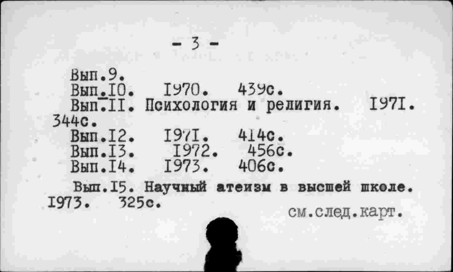 ﻿- 3 -
Вып.9.
Вып.Ю. 1970.	43Ус.
Вып.П. Психология и религия. 1971 344с.
Вып.12.	1971.	414с.
Вып.13.	1972.	456с.
Вып.14.	1973.	406с.
Выл.15. Научный атеизм в высшей школе
1973.	325с.
см.след.карт.